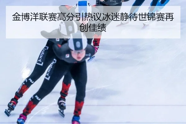 金博洋联赛高分引热议冰迷静待世锦赛再创佳绩