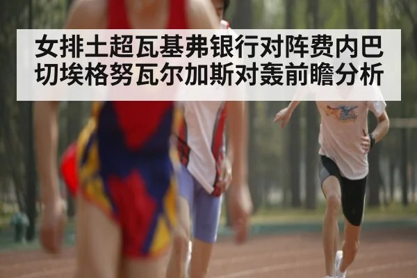 女排土超瓦基弗银行对阵费内巴切埃格努瓦尔加斯对轰前瞻分析